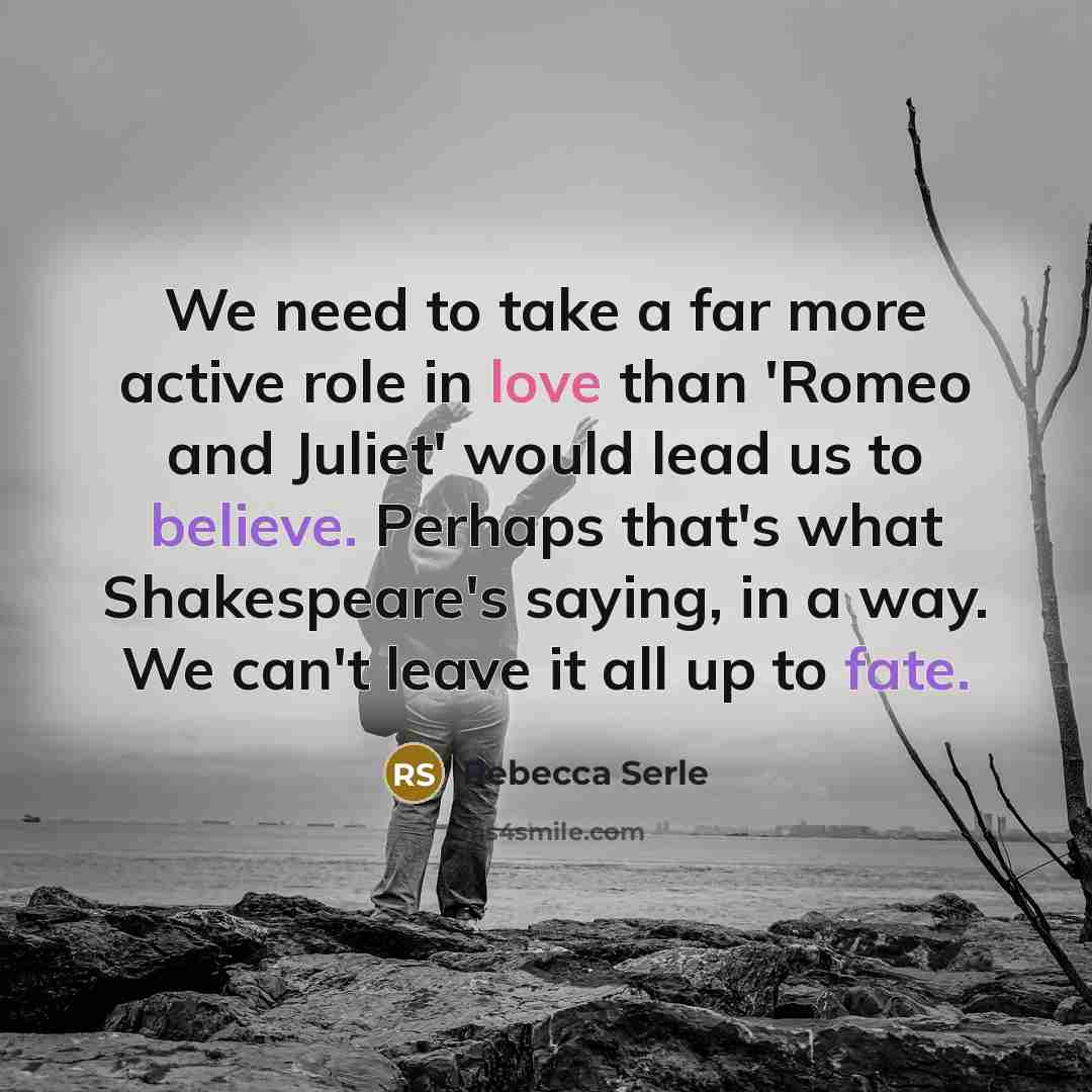 “We need to take a far more active role in love than 'Romeo and Juliet' would lead us to believe. Perhaps that's what Shakespeare's saying, in a way. We can't leave it all up to fate.” quote by Rebecca Serle