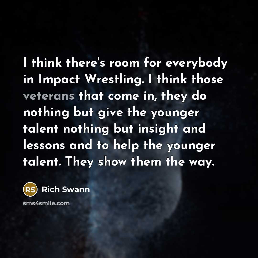 “I think there's room for everybody in Impact Wrestling. I think those veterans that come in, they do nothing but give the younger talent nothing but insight and lessons and to help the younger talent. They show them the way.” quote by Rich Swann