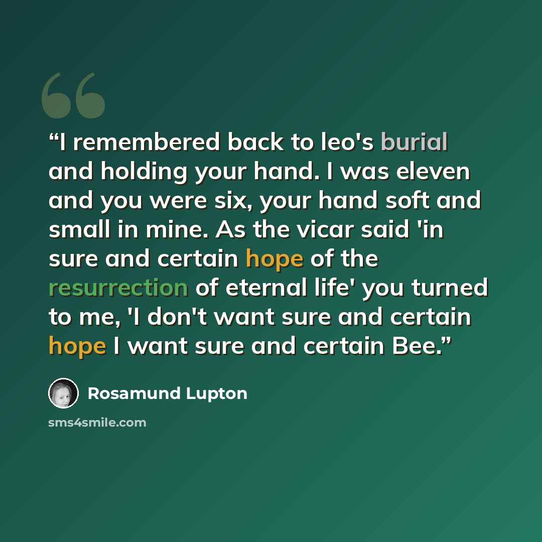 “I remembered back to leo's burial and holding your hand. I was eleven and you were six, your hand soft and small in mine. As the vicar said 'in sure and certain hope of the resurrection of eternal life' you turned to me, 'I don't want sure and certain hope I want sure and certain Bee.” quote by Rosamund Lupton