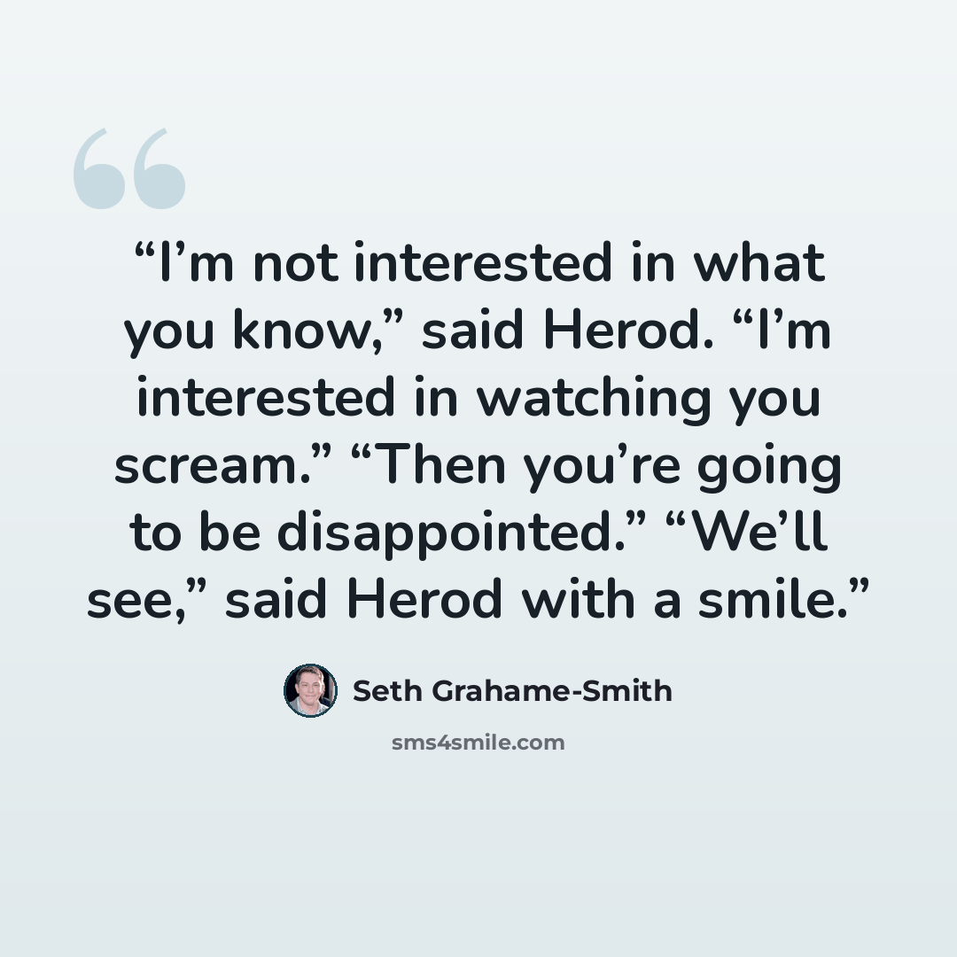 “I’m not interested in what you know,” said Herod. “I’m interested in watching you scream.” “Then you’re going to be disappointed.” “We’ll see,” said Herod with a smile.” quote by Seth Grahame-Smith