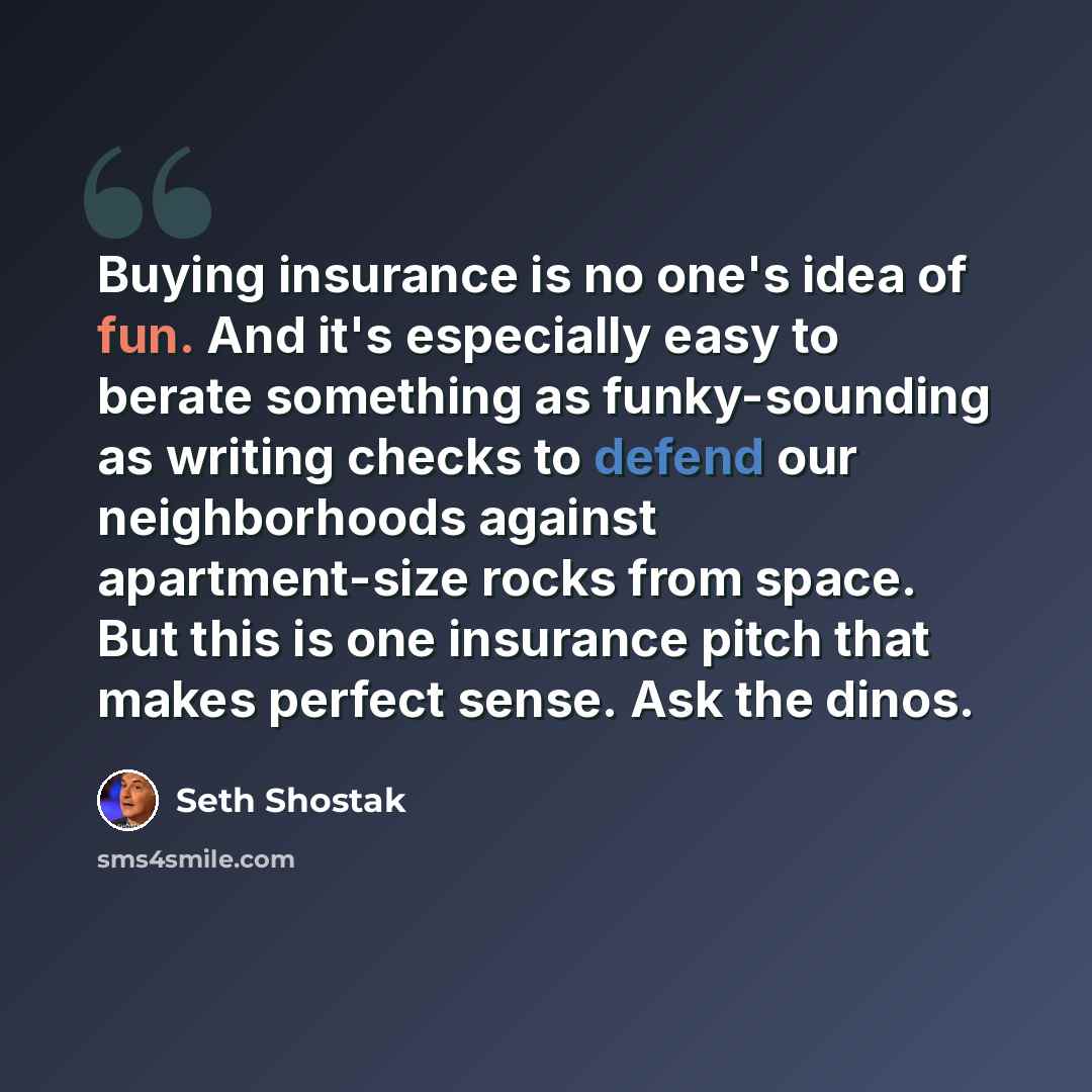 “Buying insurance is no one's idea of fun. And it's especially easy to berate something as funky-sounding as writing checks to defend our neighborhoods against apartment-size rocks from space. But this is one insurance pitch that makes perfect sense. Ask the dinos.” quote by Seth Shostak