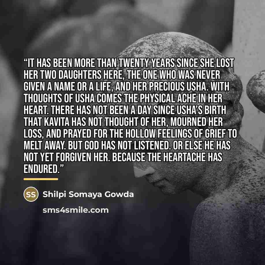 “It has been more than twenty years since she lost her two daughters here, the one who was never given a name or a life, and her precious Usha. With thoughts of Usha comes the physical ache in her heart. There has not been a day since Usha’s birth that Kavita has not thought of her, mourned her…” quote by Shilpi Somaya Gowda