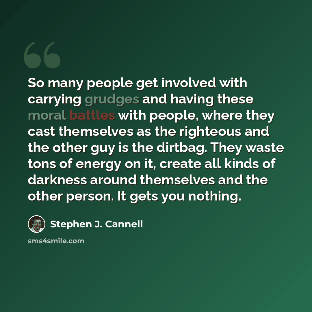 “So many people get involved with carrying grudges and having these moral battles with people, where they cast themselves as the righteous and the other guy is the dirtbag. They waste tons of energy on it, create all kinds of darkness around themselves and the other person. It gets you nothing.” quote by Stephen J. Cannell