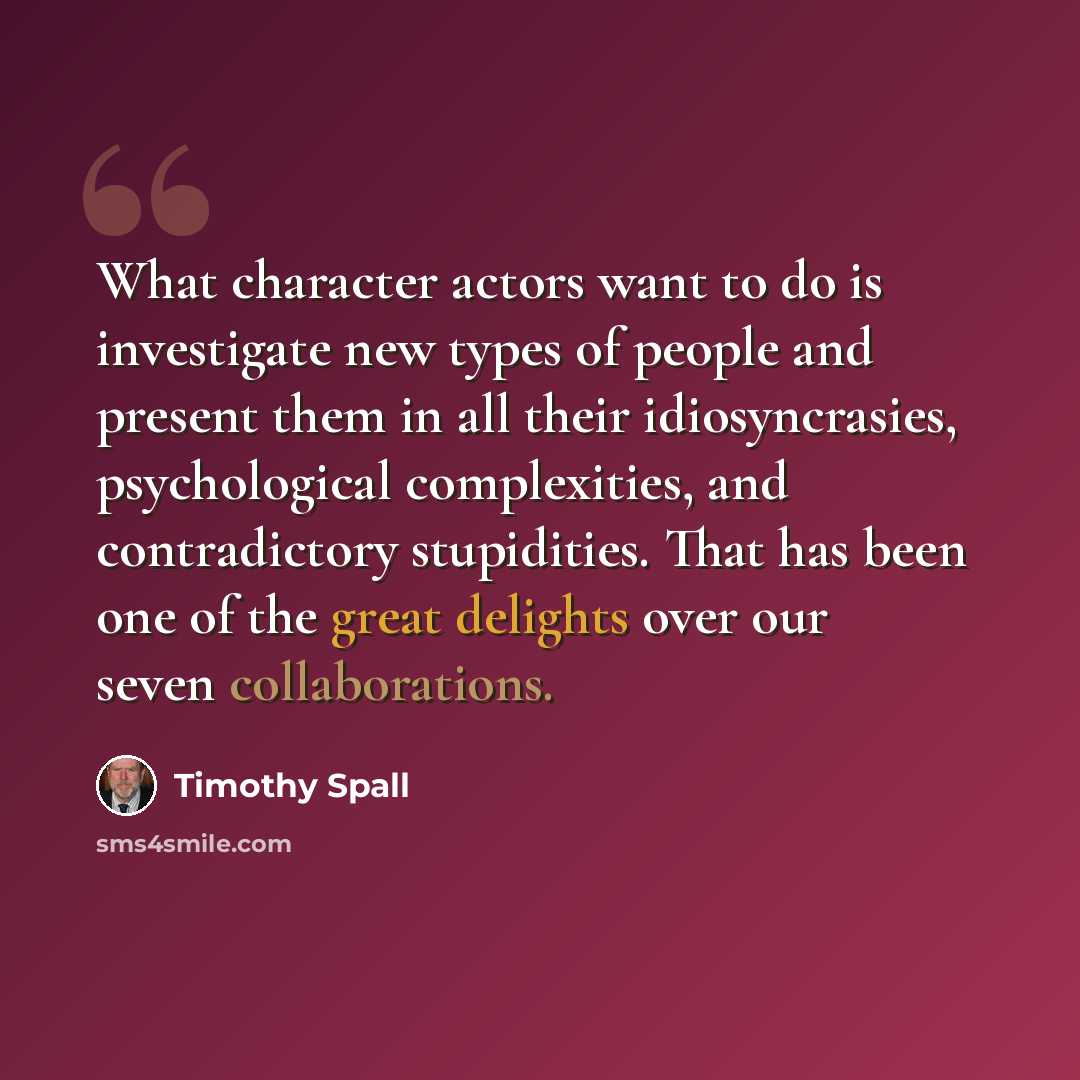 “What character actors want to do is investigate new types of people and present them in all their idiosyncrasies, psychological complexities, and contradictory stupidities. That has been one of the great delights over our seven collaborations.” quote by Timothy Spall