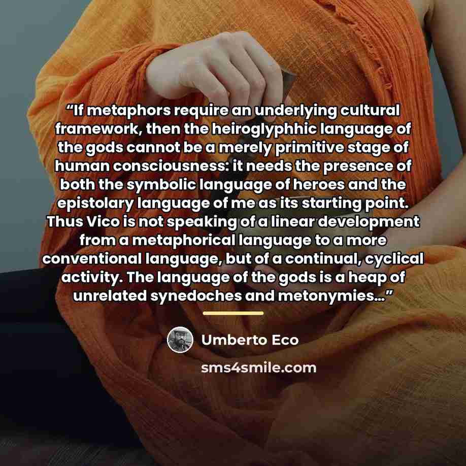 “If metaphors require an underlying cultural framework, then the heiroglyphhic language of the gods cannot be a merely primitive stage of human consciousness: it needs the presence of both the symbolic language of heroes and the epistolary language of me as its starting point. Thus Vico is not…” quote by Umberto Eco