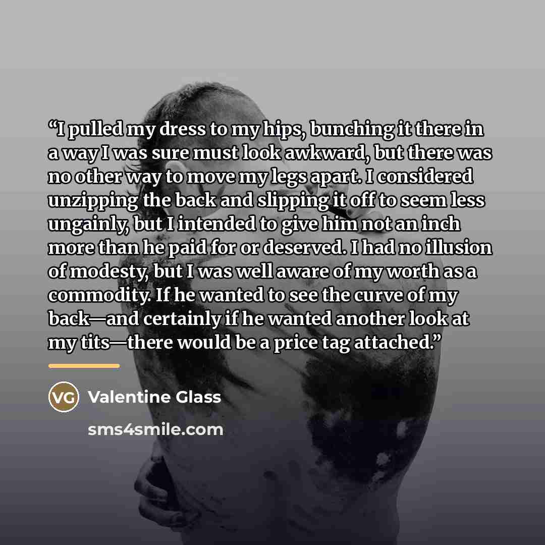 “I pulled my dress to my hips, bunching it there in a way I was sure must look awkward, but there was no other way to move my legs apart. I considered unzipping the back and slipping it off to seem less ungainly, but I intended to give him not an inch more than he paid for or deserved. I had no…” quote by Valentine Glass