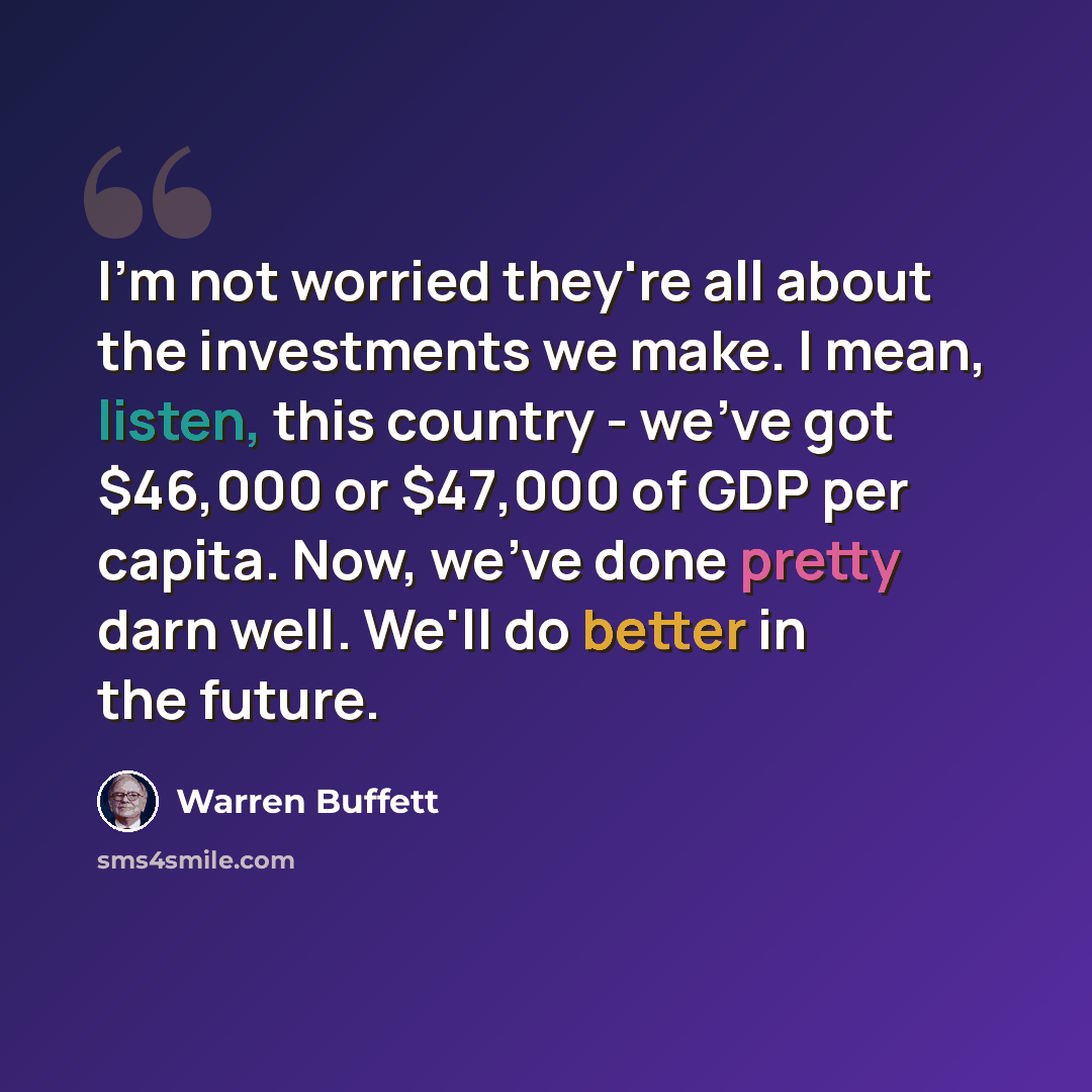 “I'm not worried they're all about the investments we make. I mean, listen, this country - we've got $46,000 or $47,000 of GDP per capita. Now, we've done pretty darn well. We'll do better in the future.” quote by Warren Buffett