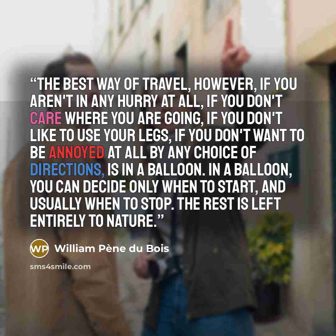 “The best way of travel, however, if you aren't in any hurry at all, if you don't care where you are going, if you don't like to use your legs, if you don't want to be annoyed at all by any choice of directions, is in a balloon. In a balloon, you can decide only when to start, and usually when to…” quote by William Pene du Bois