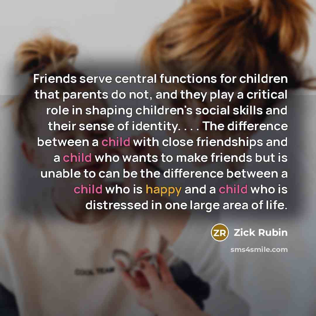 “Friends serve central functions for children that parents do not, and they play a critical role in shaping children's social skills and their sense of identity. . . . The difference between a child with close friendships and a child who wants to make friends but is unable to can be the difference…” quote by Zick Rubin