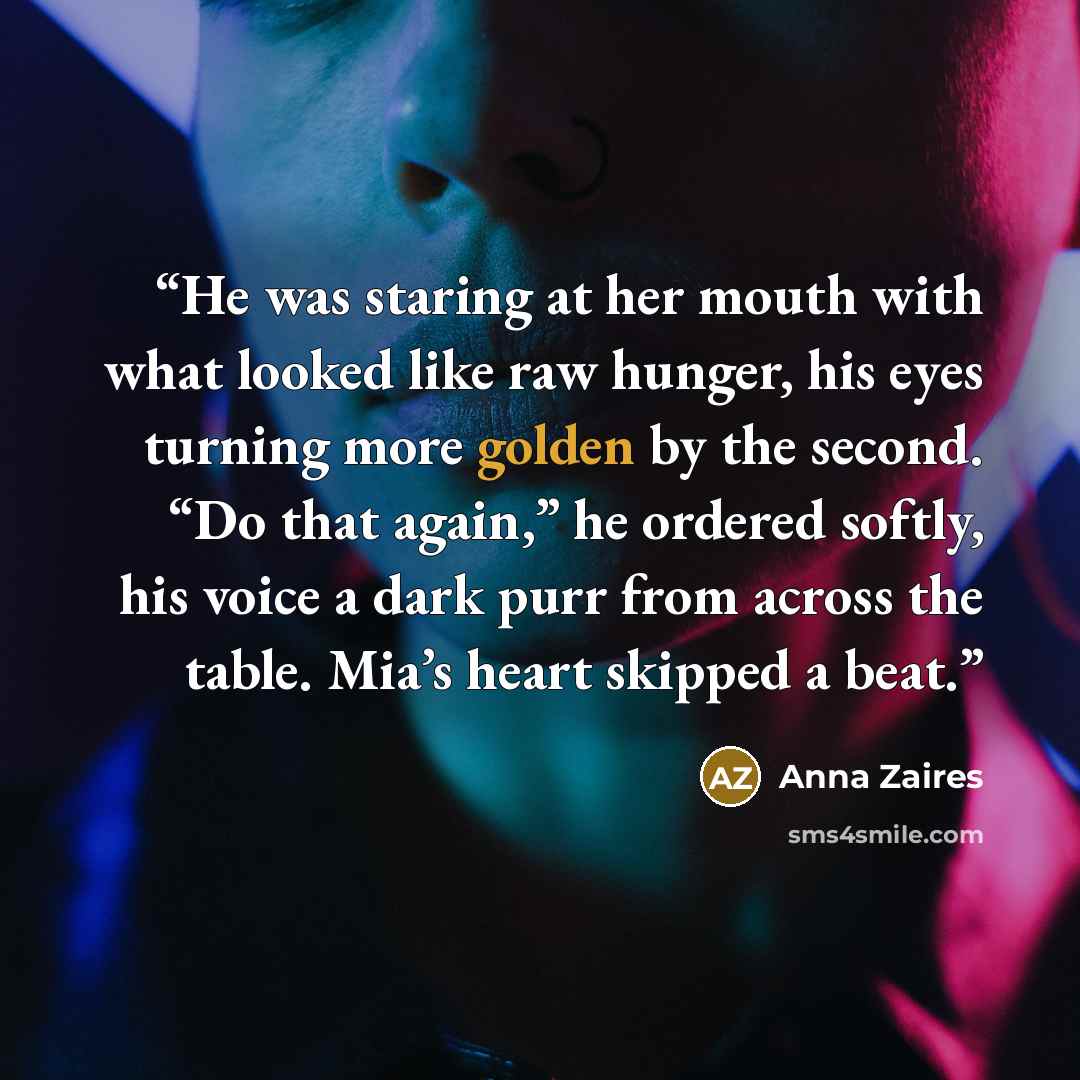 “He was staring at her mouth with what looked like raw hunger, his eyes turning more golden by the second. “Do that again,” he ordered softly, his voice a dark purr from across the table. Mia’s heart skipped a beat.” quote by Anna Zaires