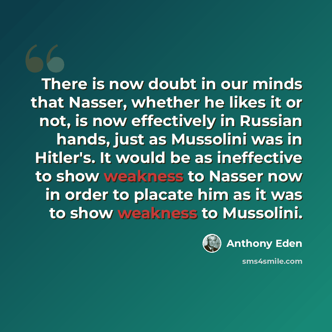“There is now doubt in our minds that Nasser, whether he likes it or not, is now effectively in Russian hands, just as Mussolini was in Hitler's. It would be as ineffective to show weakness to Nasser now in order to placate him as it was to show weakness to Mussolini.” quote by Anthony Eden