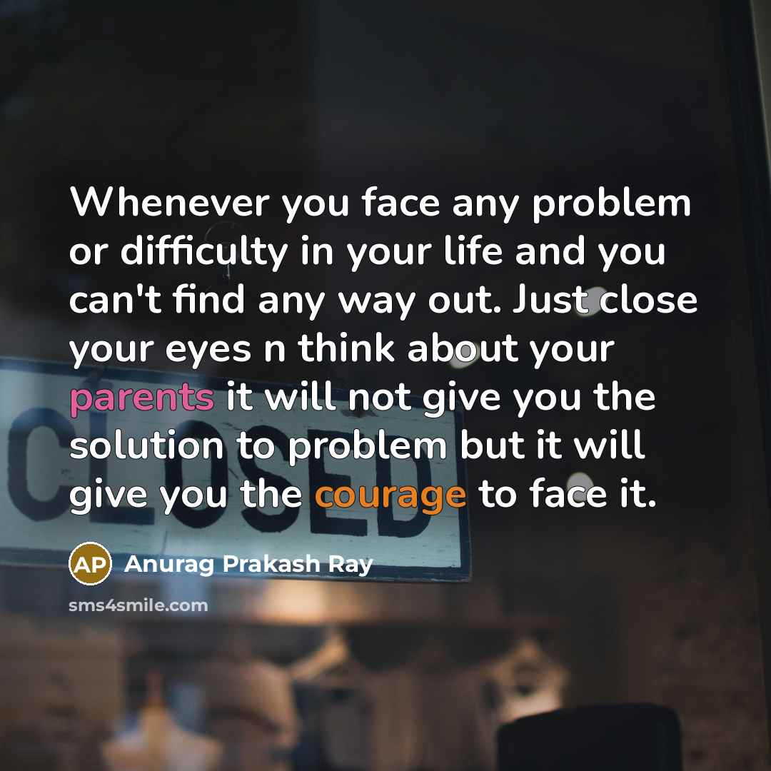 “Whenever you face any problem or difficulty in your life and you can't find any way out. Just close your eyes n think about your parents it will not give you the solution to problem but it will give you the courage to face it.” quote by Anurag Prakash Ray