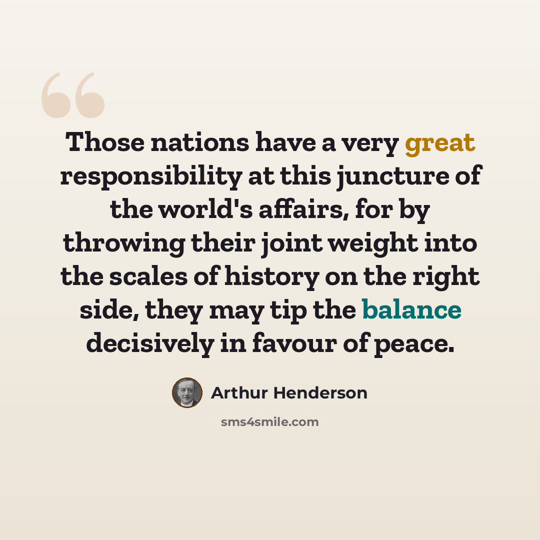 “Those nations have a very great responsibility at this juncture of the world's affairs, for by throwing their joint weight into the scales of history on the right side, they may tip the balance decisively in favour of peace.” quote by Arthur Henderson