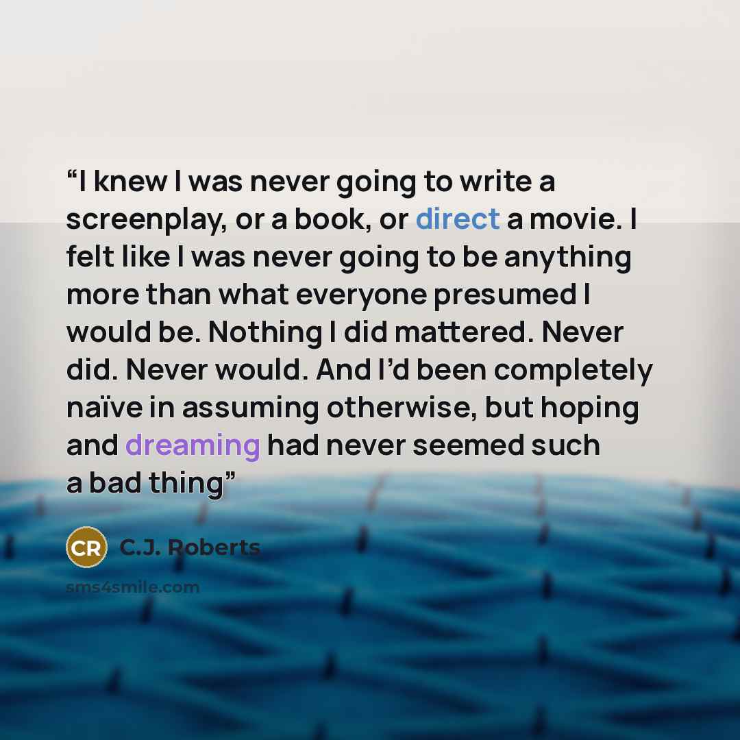 “I knew I was never going to write a screenplay, or a book, or direct a movie. I felt like I was never going to be anything more than what everyone presumed I would be. Nothing I did mattered. Never did. Never would. And I’d been completely naïve in assuming otherwise, but hoping and dreaming had…” quote by C.J. Roberts