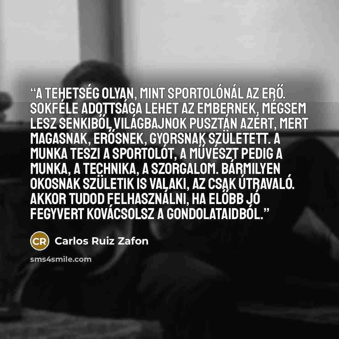 “A tehetség olyan, mint sportolónál az erő. Sokféle adottsága lehet az embernek, mégsem lesz senkiből világbajnok pusztán azért, mert magasnak, erősnek, gyorsnak született. A munka teszi a sportolót, a művészt pedig a munka, a technika, a szorgalom. Bármilyen okosnak születik is valaki, az csak…” quote by Carlos Ruiz Zafón