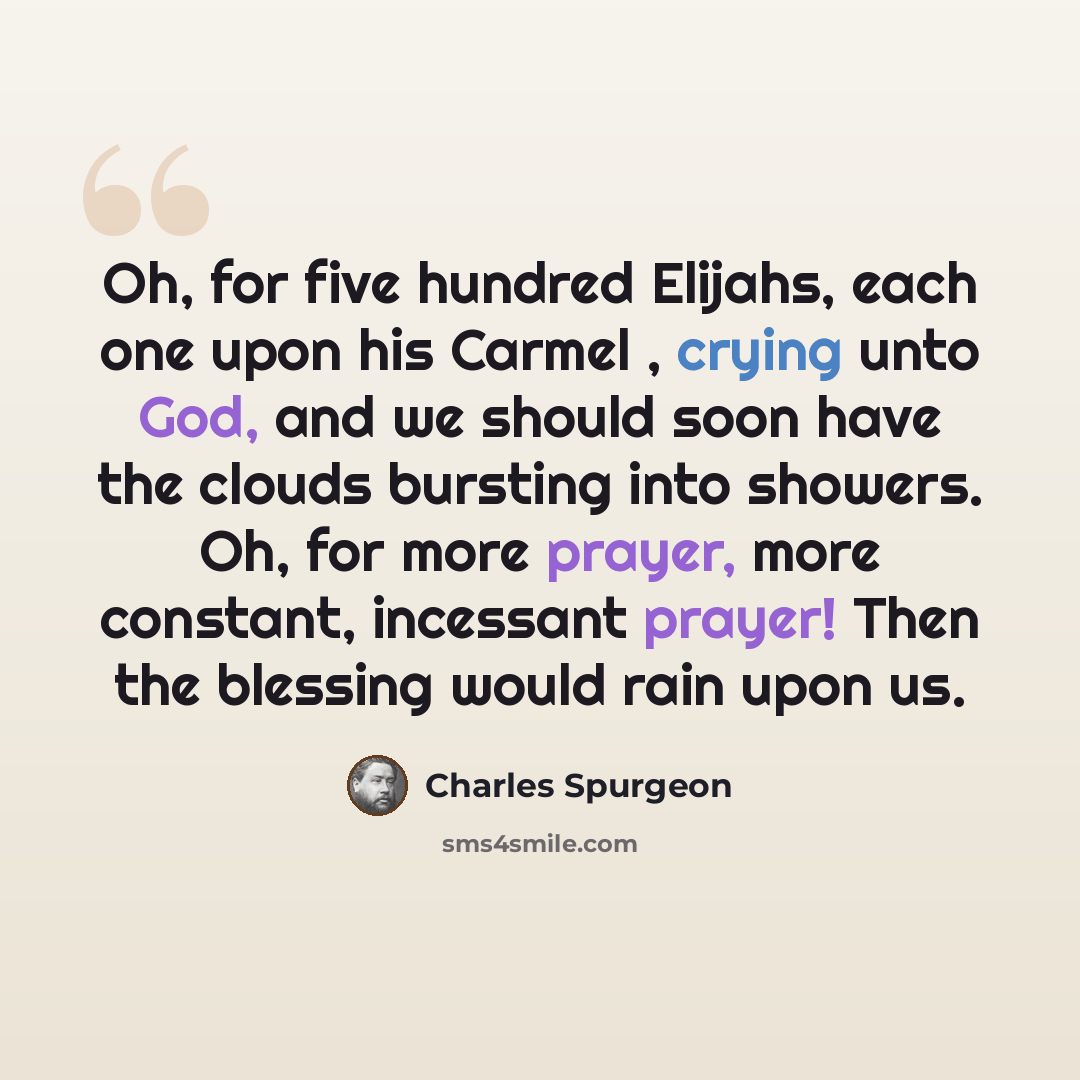 “Oh, for five hundred Elijahs, each one upon his Carmel , crying unto God, and we should soon have the clouds bursting into showers. Oh, for more prayer, more constant, incessant prayer! Then the blessing would rain upon us.” quote by Charles Spurgeon
