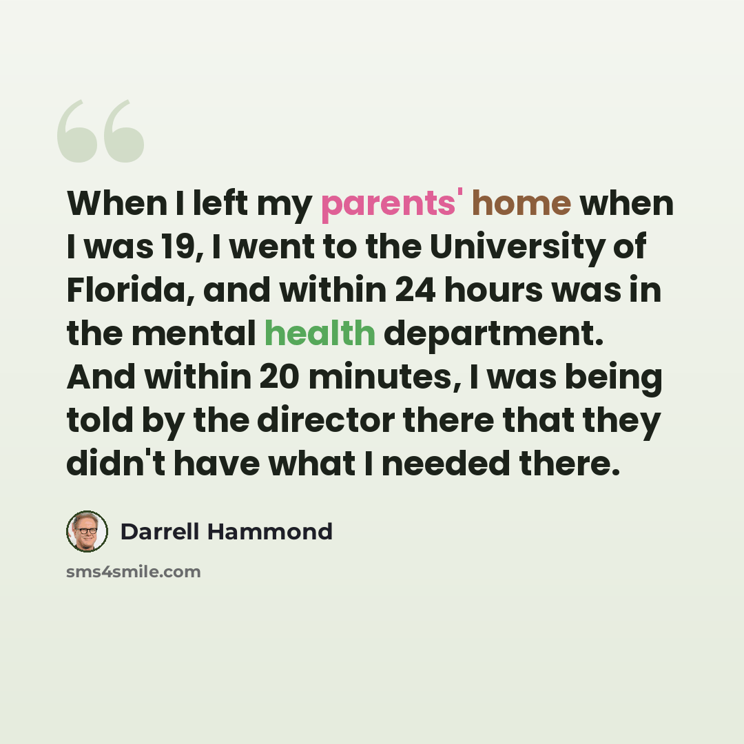 “When I left my parents' home when I was 19, I went to the University of Florida, and within 24 hours was in the mental health department. And within 20 minutes, I was being told by the director there that they didn't have what I needed there.” quote by Darrell Hammond
