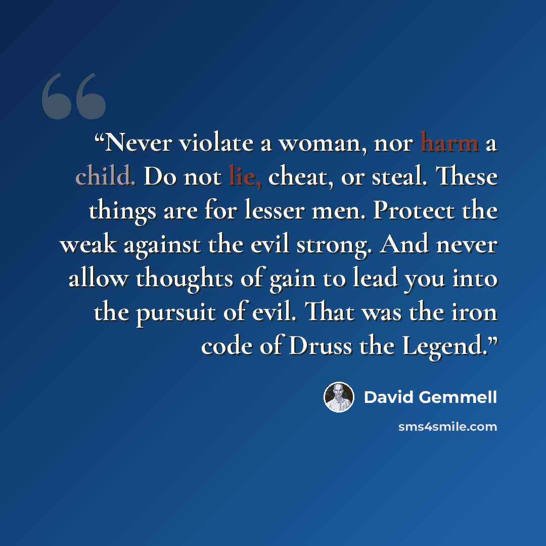 “Never violate a woman, nor harm a child. Do not lie, cheat, or steal. These things are for lesser men. Protect the weak against the evil strong. And never allow thoughts of gain to lead you into the pursuit of evil. That was the iron code of Druss the Legend.” quote by David Gemmell
