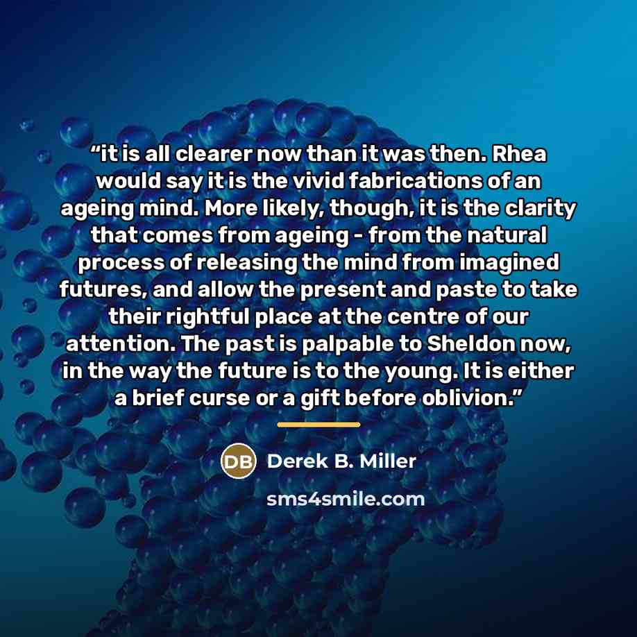 “it is all clearer now than it was then. Rhea would say it is the vivid fabrications of an ageing mind. More likely, though, it is the clarity that comes from ageing - from the natural process of releasing the mind from imagined futures, and allow the present and paste to take their rightful place…” quote by Derek B. Miller