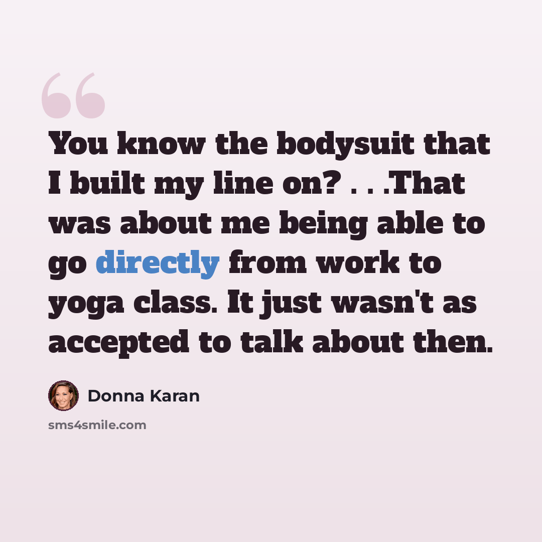 “You know the bodysuit that I built my line on? . . .That was about me being able to go directly from work to yoga class. It just wasn't as accepted to talk about then.” quote by Donna Karan
