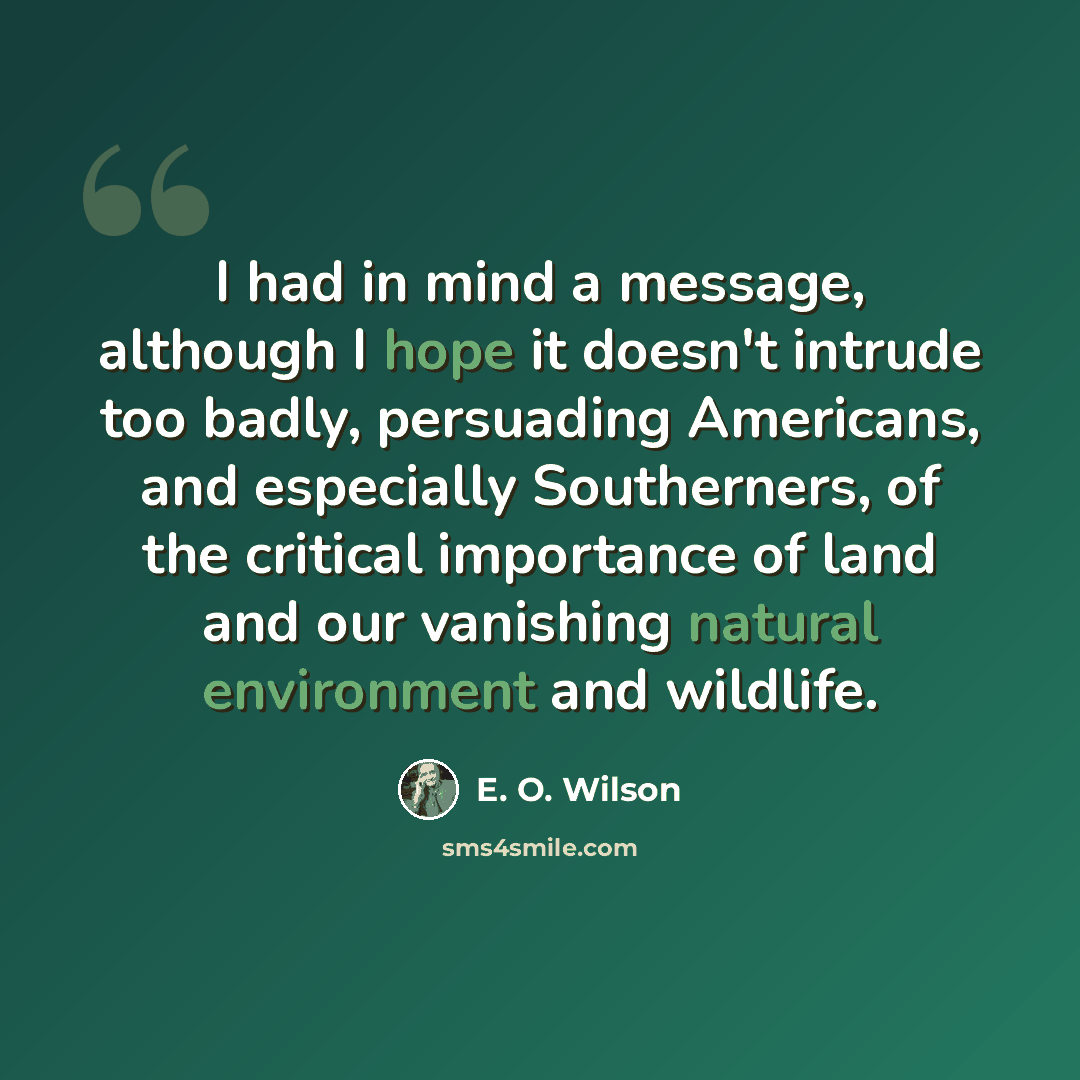“I had in mind a message, although I hope it doesn't intrude too badly, persuading Americans, and especially Southerners, of the critical importance of land and our vanishing natural environment and wildlife.” quote by E. O. Wilson
