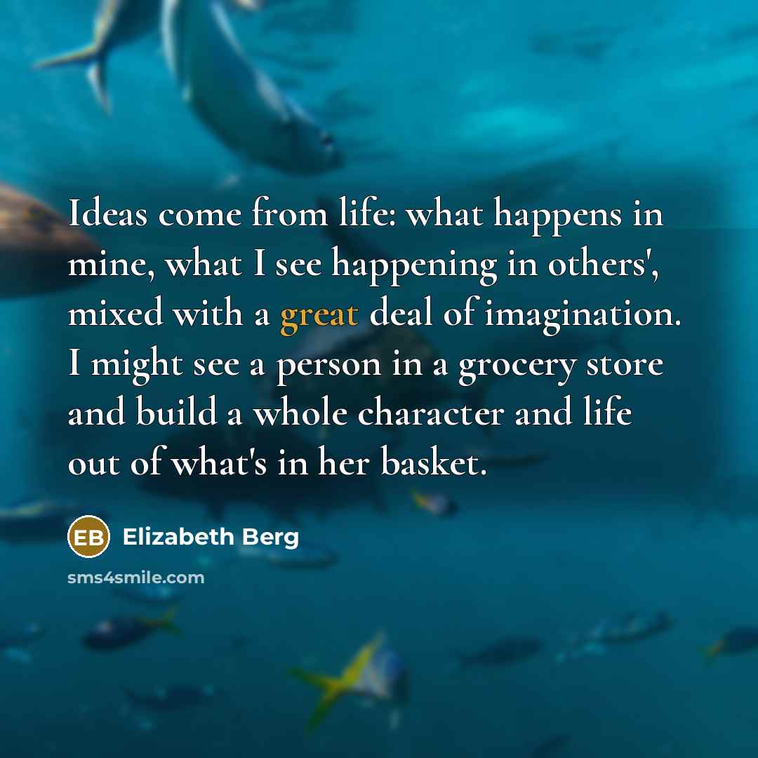 “Ideas come from life: what happens in mine, what I see happening in others', mixed with a great deal of imagination. I might see a person in a grocery store and build a whole character and life out of what's in her basket.” quote by Elizabeth Berg