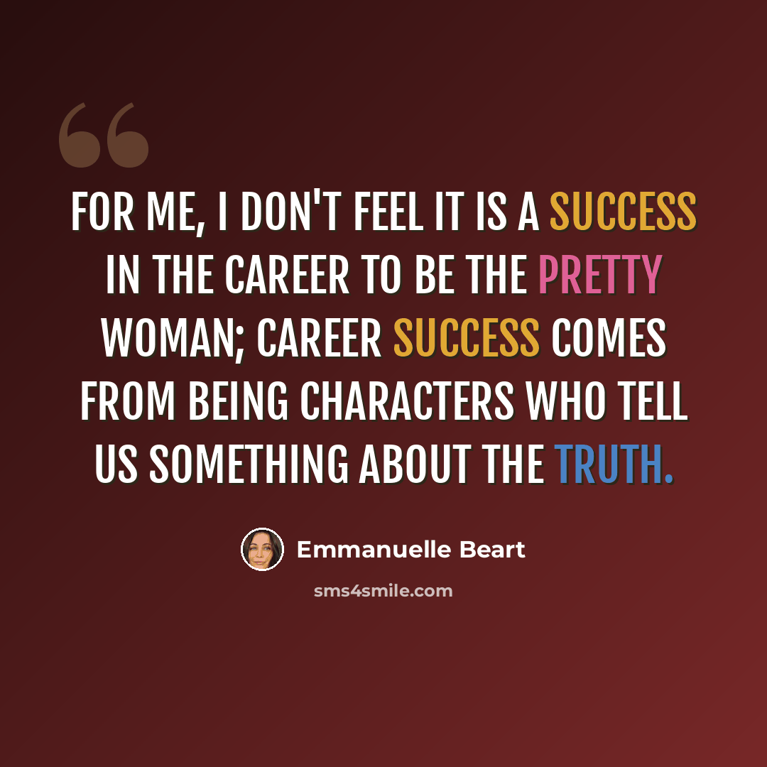 “For me, I don't feel it is a success in the career to be the pretty woman; career success comes from being characters who tell us something about the truth.” quote by Emmanuelle Beart