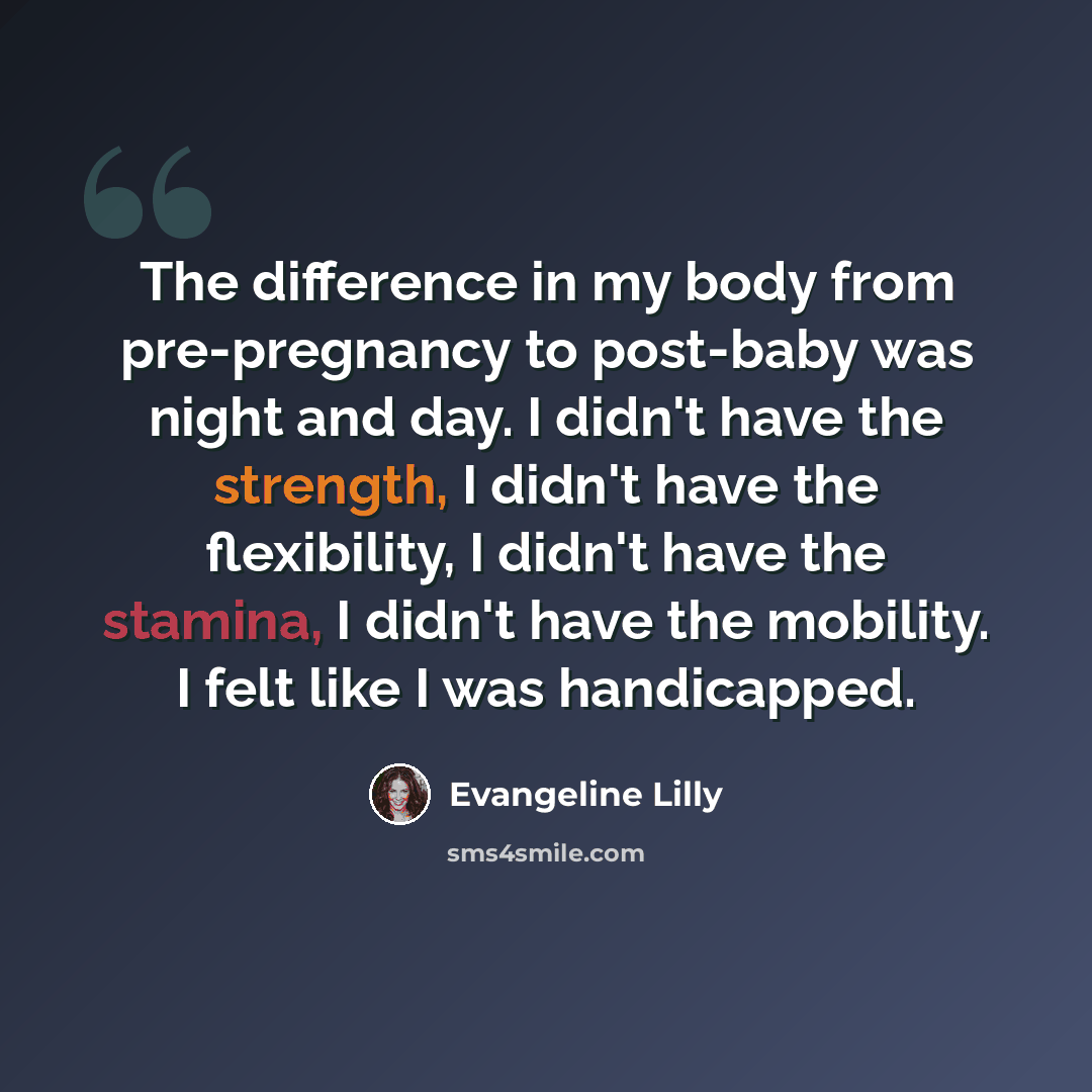 “The difference in my body from pre-pregnancy to post-baby was night and day. I didn't have the strength, I didn't have the flexibility, I didn't have the stamina, I didn't have the mobility. I felt like I was handicapped.” quote by Evangeline Lilly