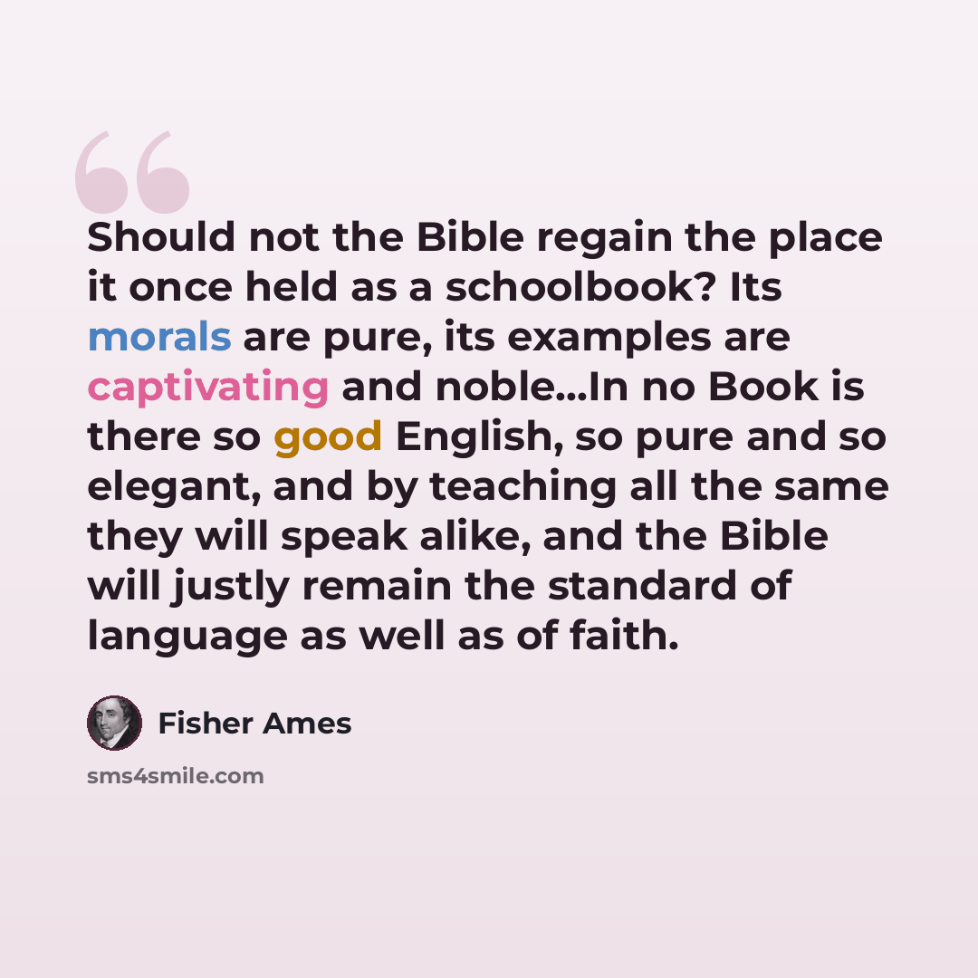 “Should not the Bible regain the place it once held as a schoolbook? Its morals are pure, its examples are captivating and noble…In no Book is there so good English, so pure and so elegant, and by teaching all the same they will speak alike, and the Bible will justly remain the standard of language…” quote by Fisher Ames