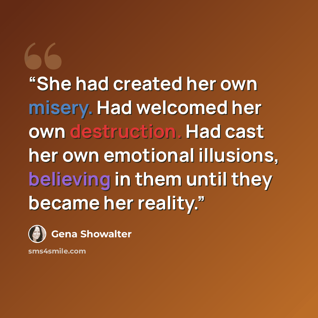 “She had created her own misery. Had welcomed her own destruction. Had cast her own emotional illusions, believing in them until they became her reality.” quote by Gena Showalter