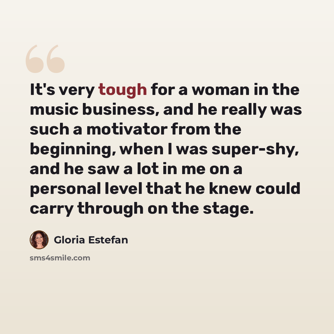 “It's very tough for a woman in the music business, and he really was such a motivator from the beginning, when I was super-shy, and he saw a lot in me on a personal level that he knew could carry through on the stage.” quote by Gloria Estefan