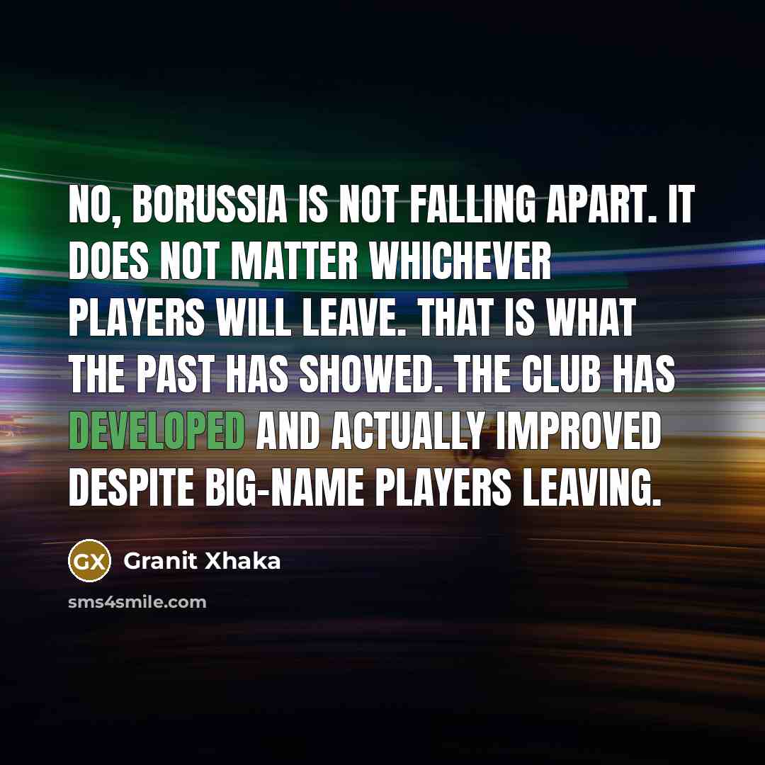 “No, Borussia is not falling apart. It does not matter whichever players will leave. That is what the past has showed. The club has developed and actually improved despite big-name players leaving.” quote by Granit Xhaka