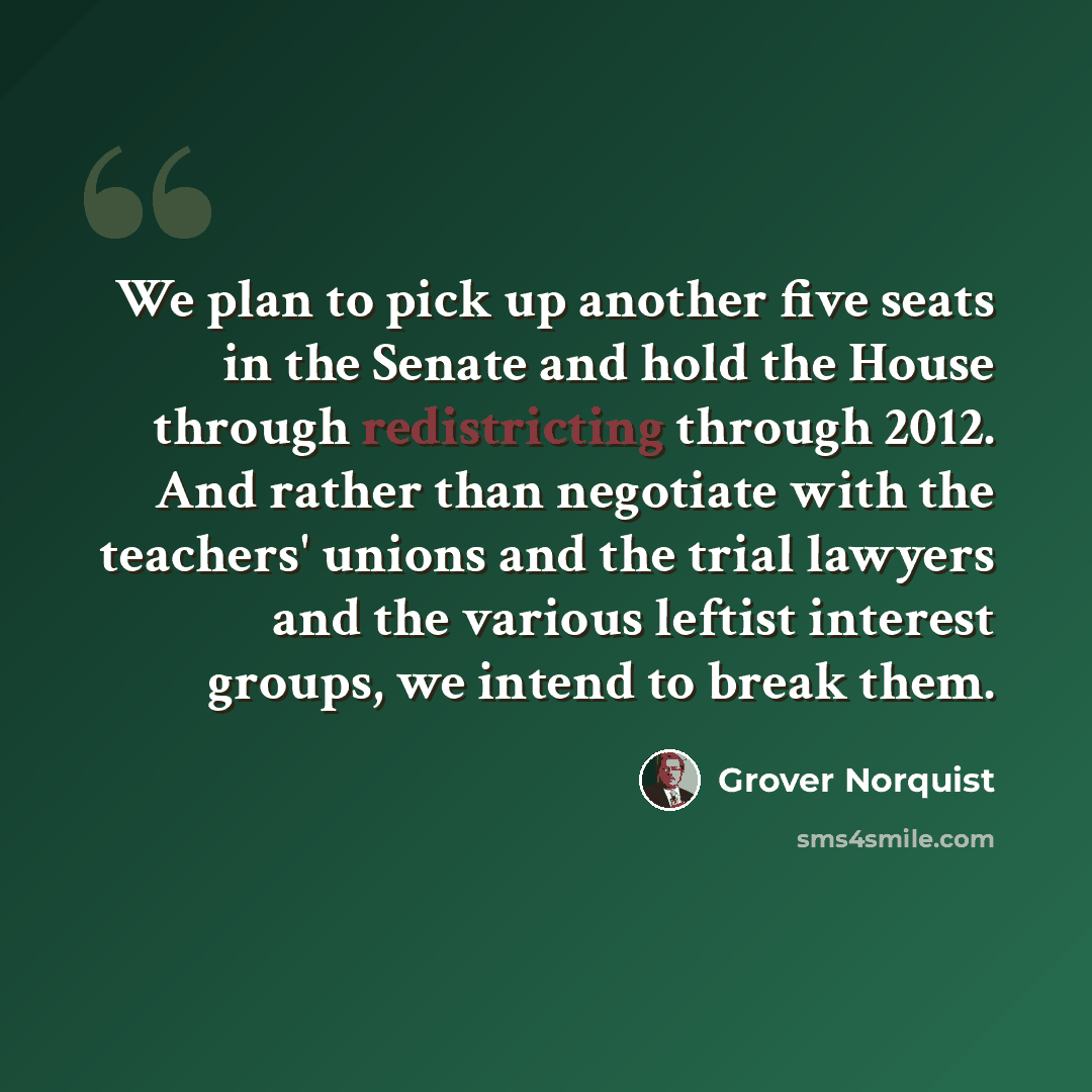“We plan to pick up another five seats in the Senate and hold the House through redistricting through 2012. And rather than negotiate with the teachers' unions and the trial lawyers and the various leftist interest groups, we intend to break them.” quote by Grover Norquist