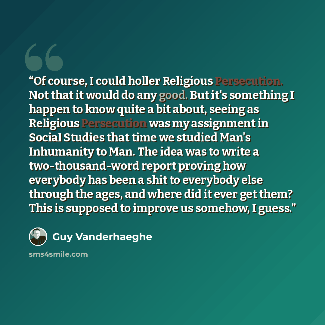 “Of course, I could holler Religious Persecution. Not that it would do any good. But it's something I happen to know quite a bit about, seeing as Religious Persecution was my assignment in Social Studies that time we studied Man's Inhumanity to Man. The idea was to write a two-thousand-word report…” quote by Guy Vanderhaeghe