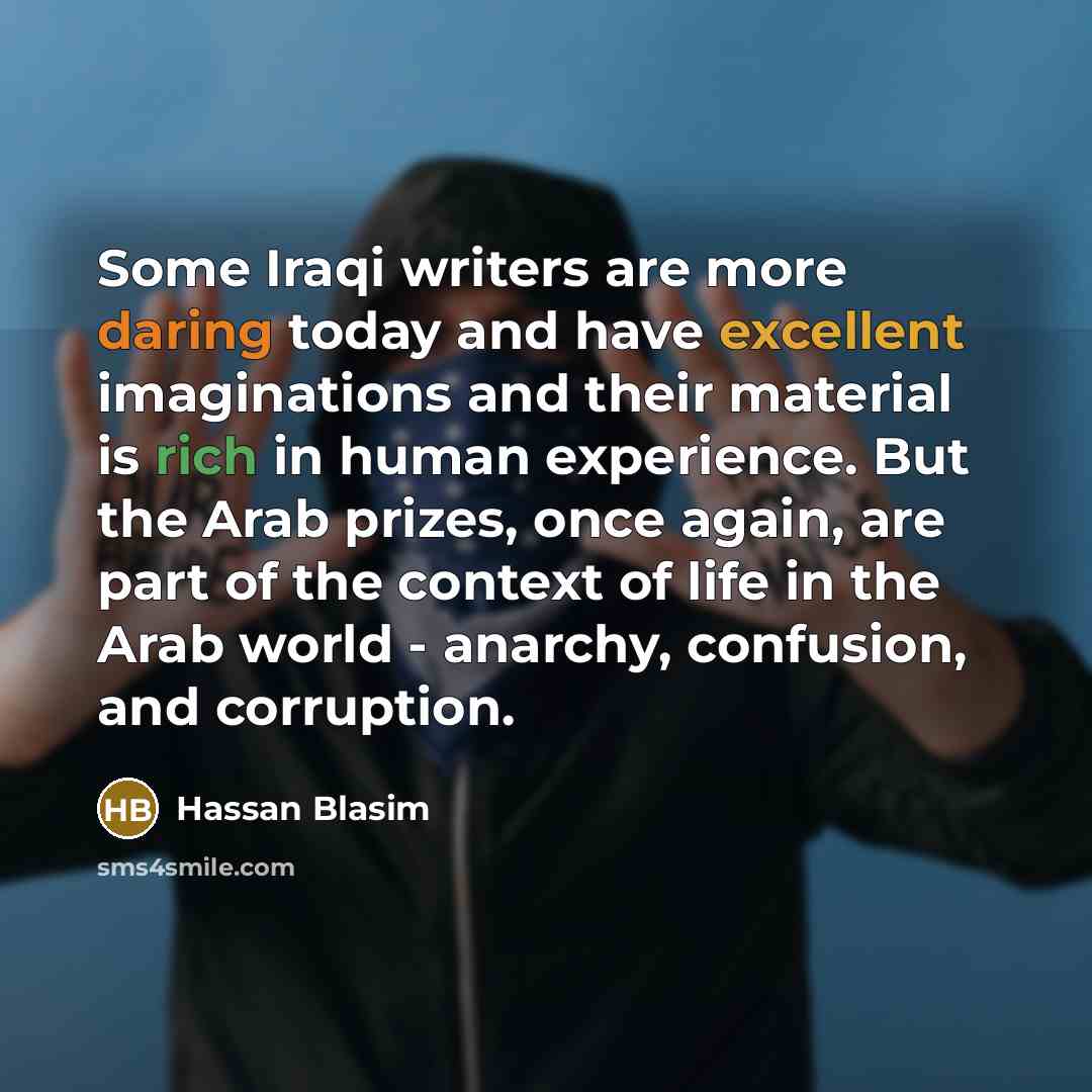 “Some Iraqi writers are more daring today and have excellent imaginations and their material is rich in human experience. But the Arab prizes, once again, are part of the context of life in the Arab world - anarchy, confusion, and corruption.” quote by Hassan Blasim