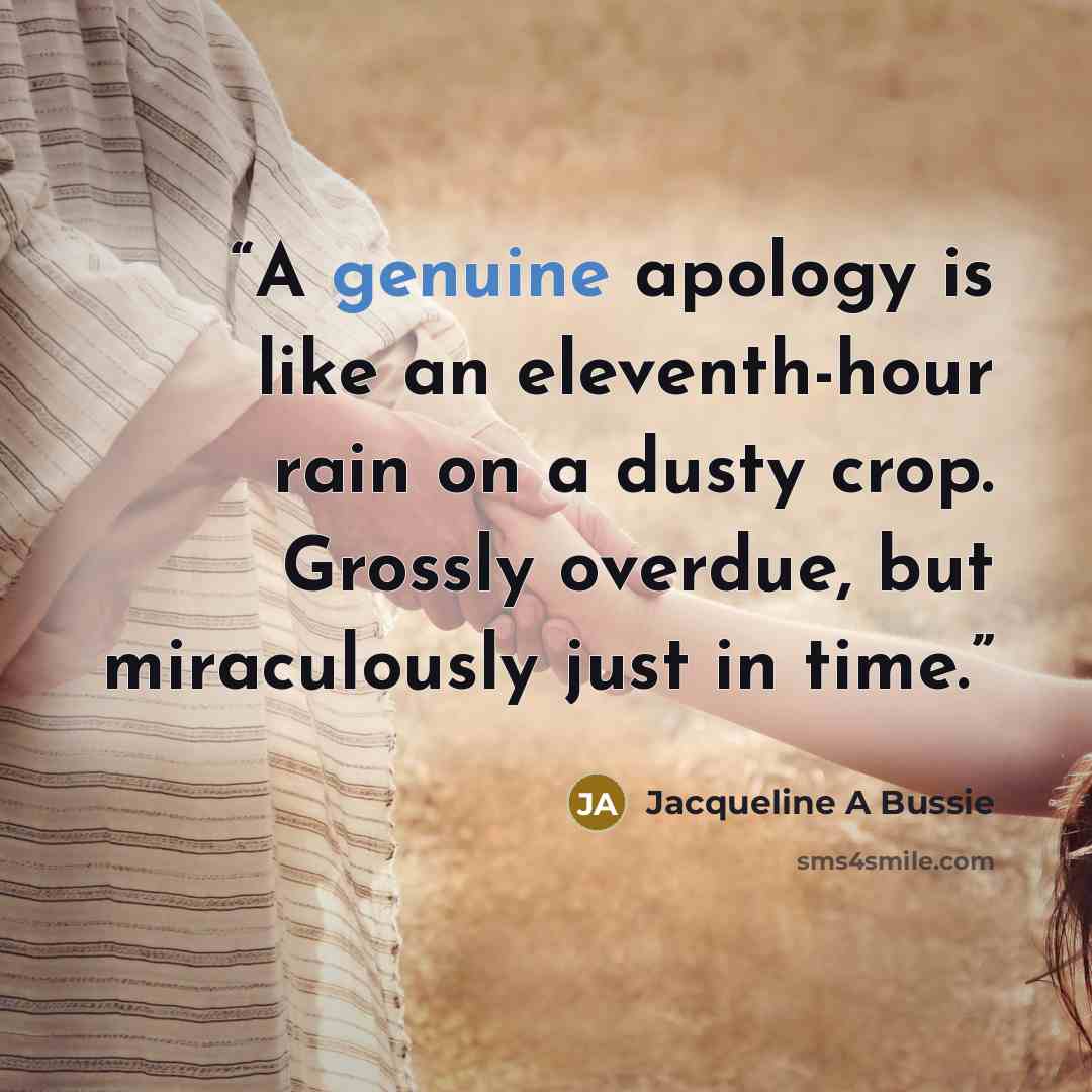 “A genuine apology is like an eleventh-hour rain on a dusty crop. Grossly overdue, but miraculously just in time.” quote by Jacqueline A Bussie