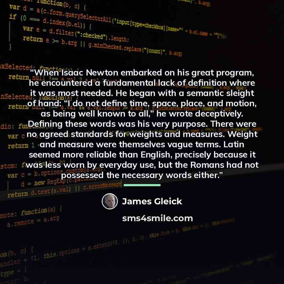 “When Isaac Newton embarked on his great program, he encountered a fundamental lack of definition where it was most needed. He began with a semantic sleight of hand: “I do not define time, space, place, and motion, as being well known to all,” he wrote deceptively. Defining these words was his very…” quote by James Gleick