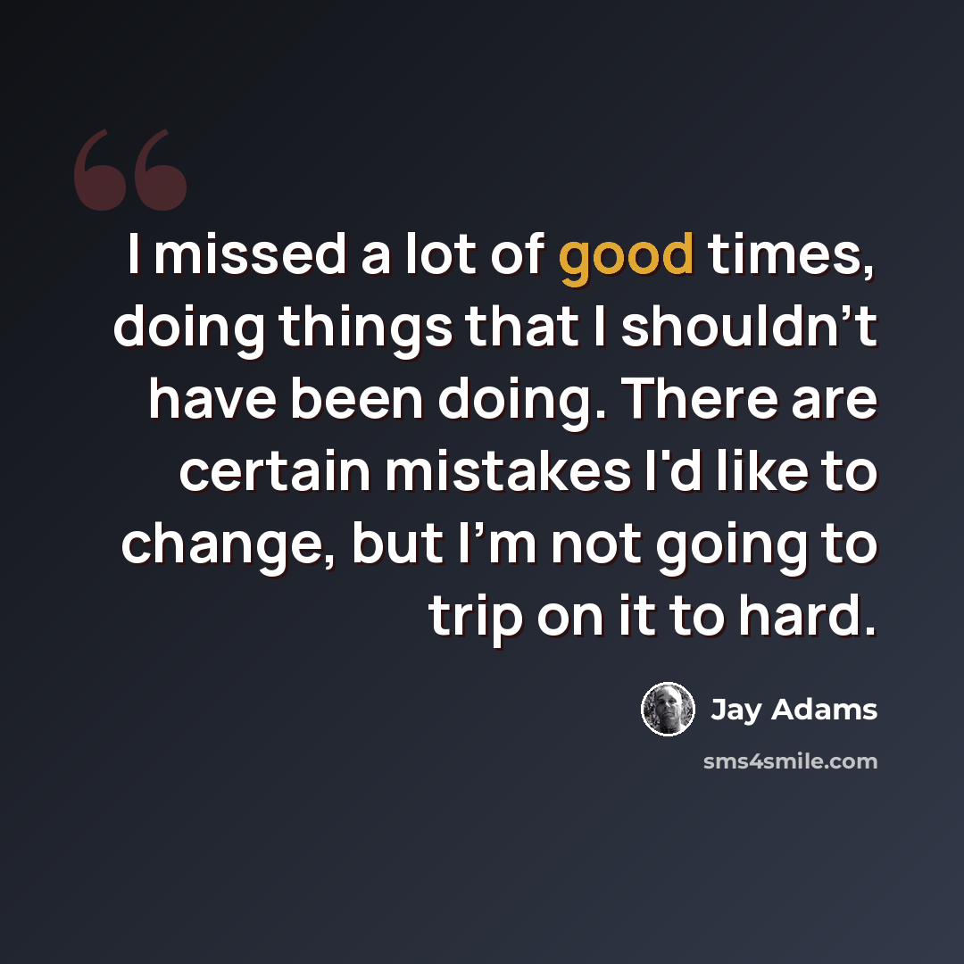 “I missed a lot of good times, doing things that I shouldn't have been doing. There are certain mistakes I'd like to change, but I'm not going to trip on it to hard.” quote by Jay Adams