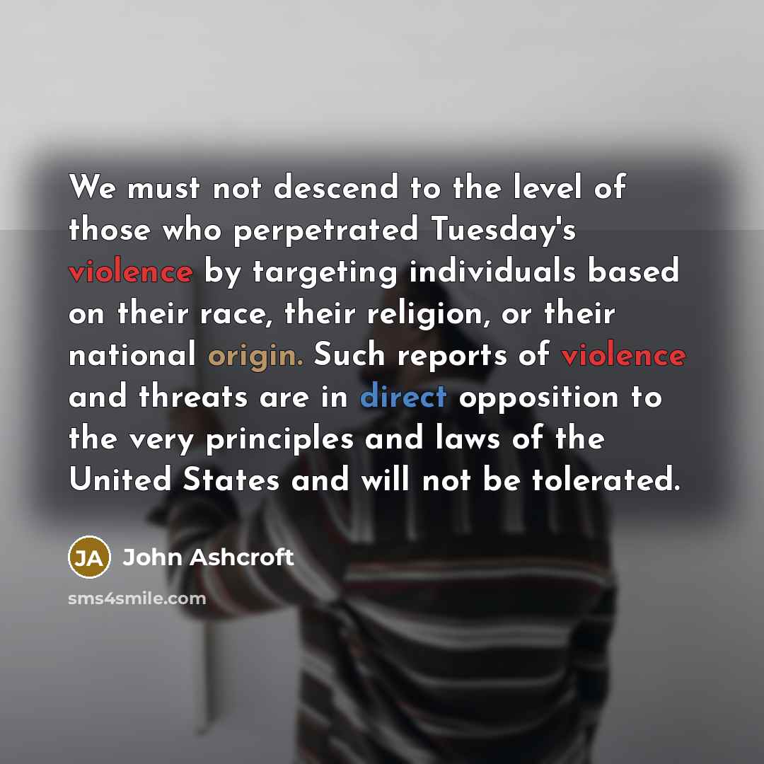 “We must not descend to the level of those who perpetrated Tuesday's violence by targeting individuals based on their race, their religion, or their national origin. Such reports of violence and threats are in direct opposition to the very principles and laws of the United States and will not be…” quote by John Ashcroft