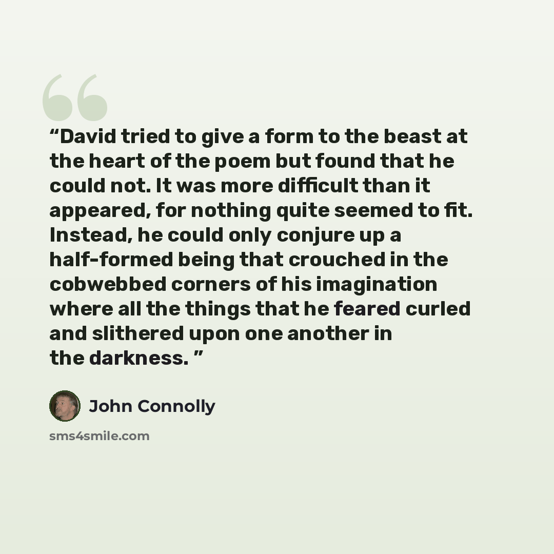 “David tried to give a form to the beast at the heart of the poem but found that he could not. It was more difficult than it appeared, for nothing quite seemed to fit. Instead, he could only conjure up a half-formed being that crouched in the cobwebbed corners of his imagination where all the…” quote by John Connolly