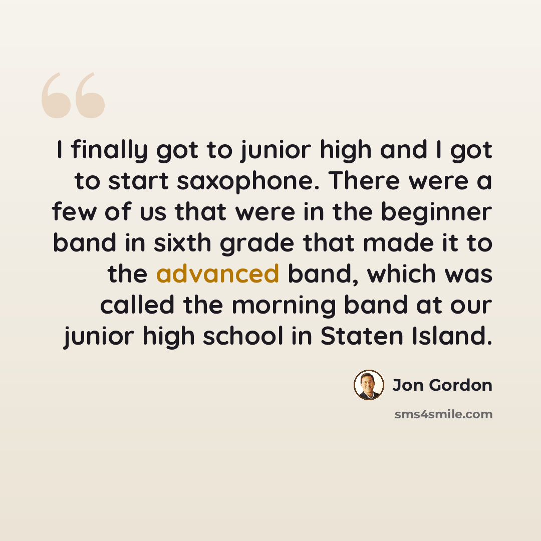 “I finally got to junior high and I got to start saxophone. There were a few of us that were in the beginner band in sixth grade that made it to the advanced band, which was called the morning band at our junior high school in Staten Island.” quote by Jon Gordon