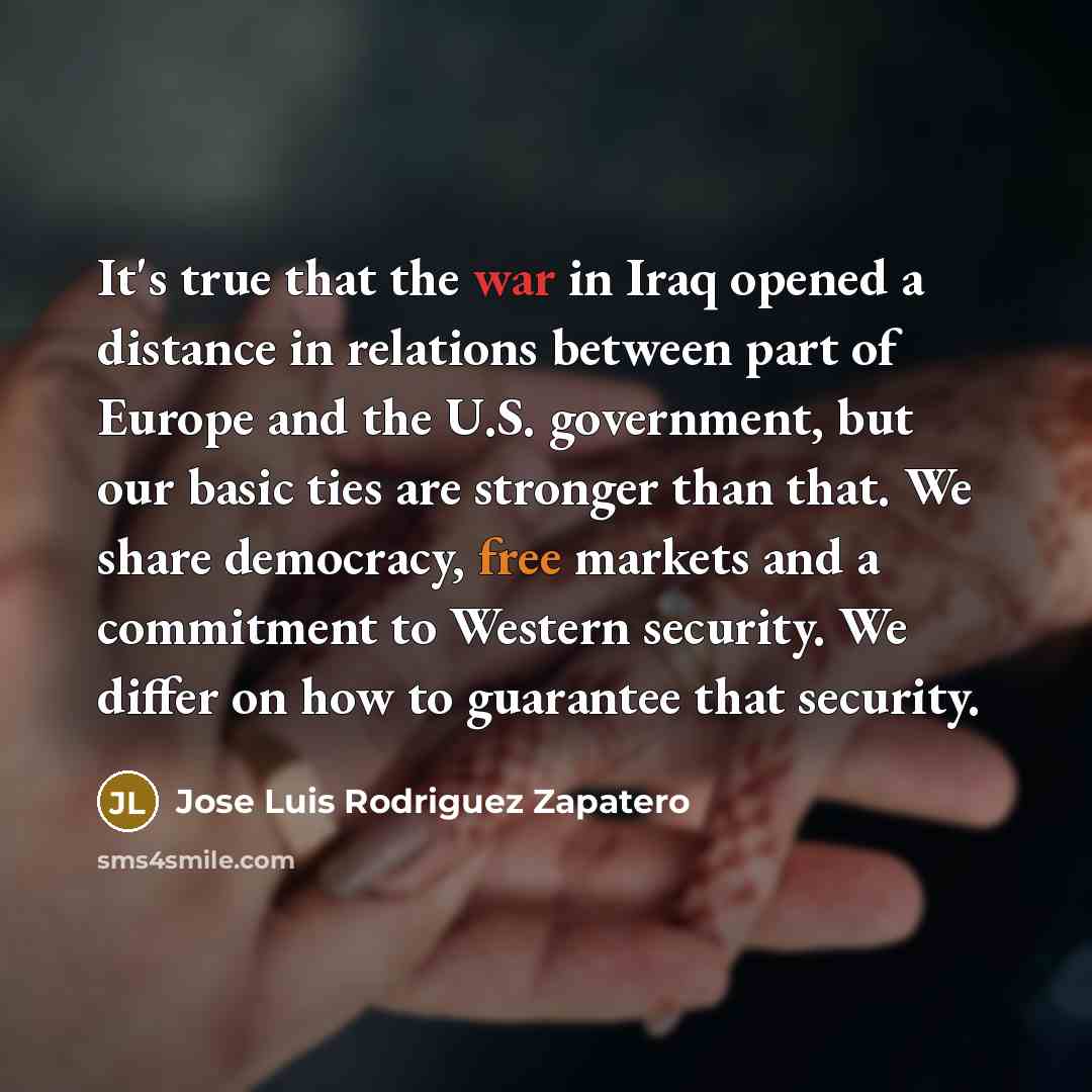 “It's true that the war in Iraq opened a distance in relations between part of Europe and the U.S. government, but our basic ties are stronger than that. We share democracy, free markets and a commitment to Western security. We differ on how to guarantee that security.” quote by Jose Luis Rodriguez Zapatero