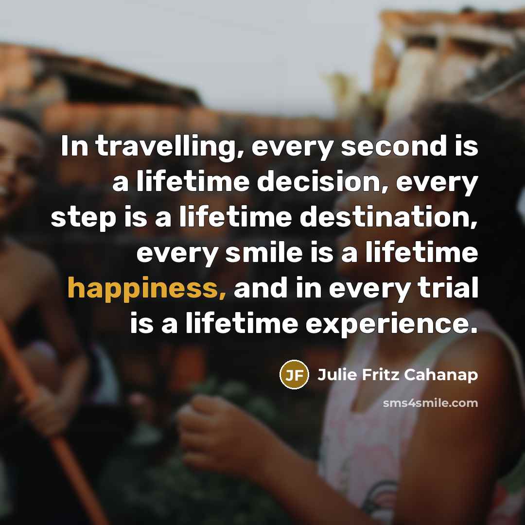 “In travelling, every second is a lifetime decision, every step is a lifetime destination, every smile is a lifetime happiness, and in every trial is a lifetime experience.” quote by Julie Fritz Cahanap