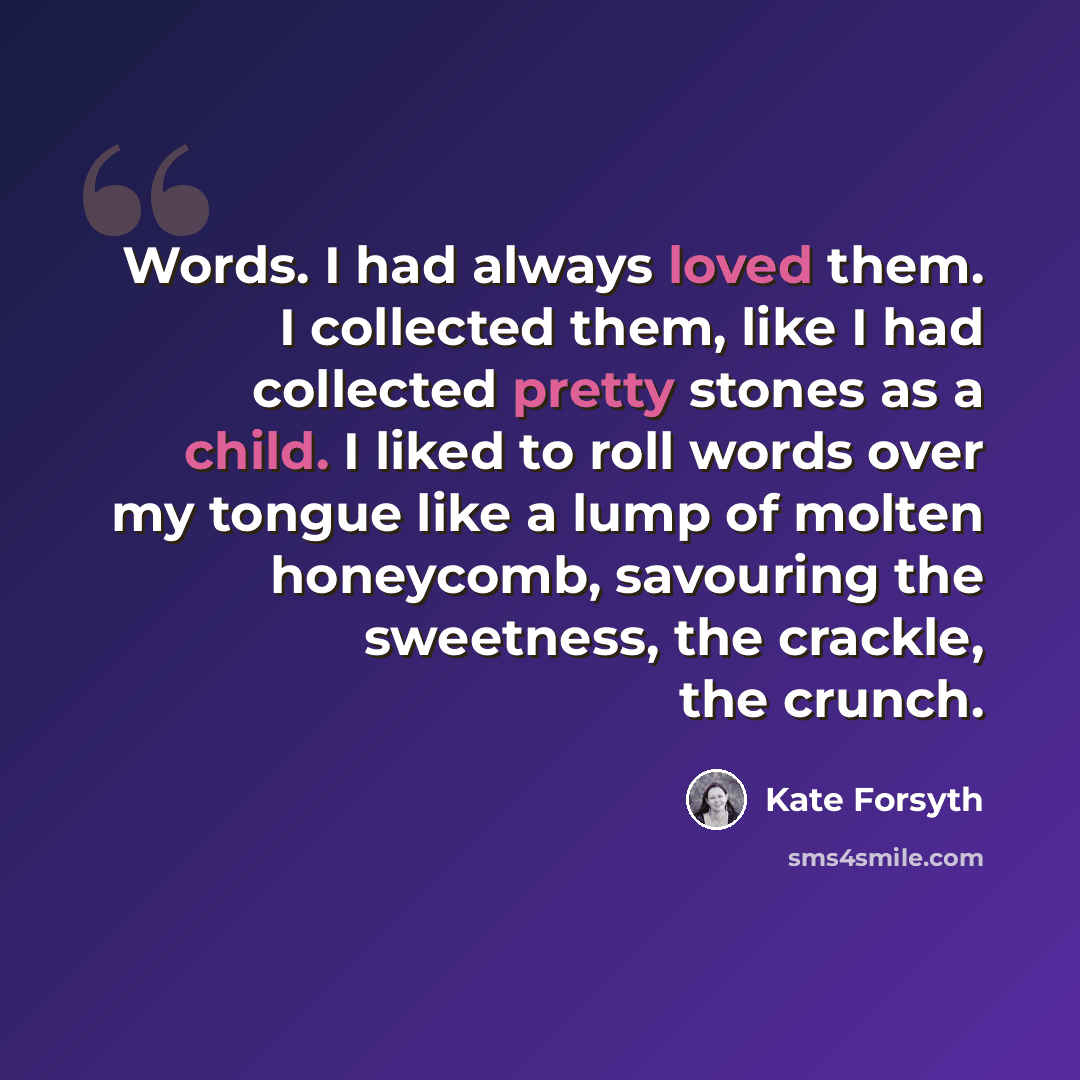 “Words. I had always loved them. I collected them, like I had collected pretty stones as a child. I liked to roll words over my tongue like a lump of molten honeycomb, savouring the sweetness, the crackle, the crunch.” quote by Kate Forsyth