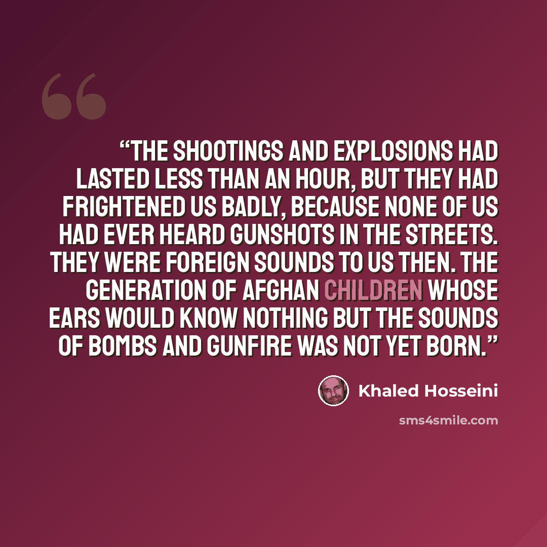 “The shootings and explosions had lasted less than an hour, but they had frightened us badly, because none of us had ever heard gunshots in the streets. They were foreign sounds to us then. The generation of Afghan children whose ears would know nothing but the sounds of bombs and gunfire was not…” quote by Khaled Hosseini