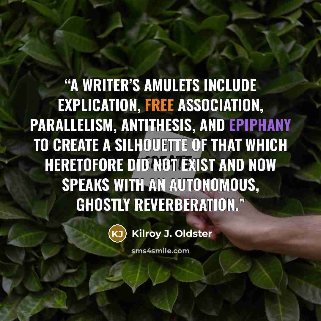 “A writer’s amulets include explication, free association, parallelism, antithesis, and epiphany to create a silhouette of that which heretofore did not exist and now speaks with an autonomous, ghostly reverberation.” quote by Kilroy J. Oldster