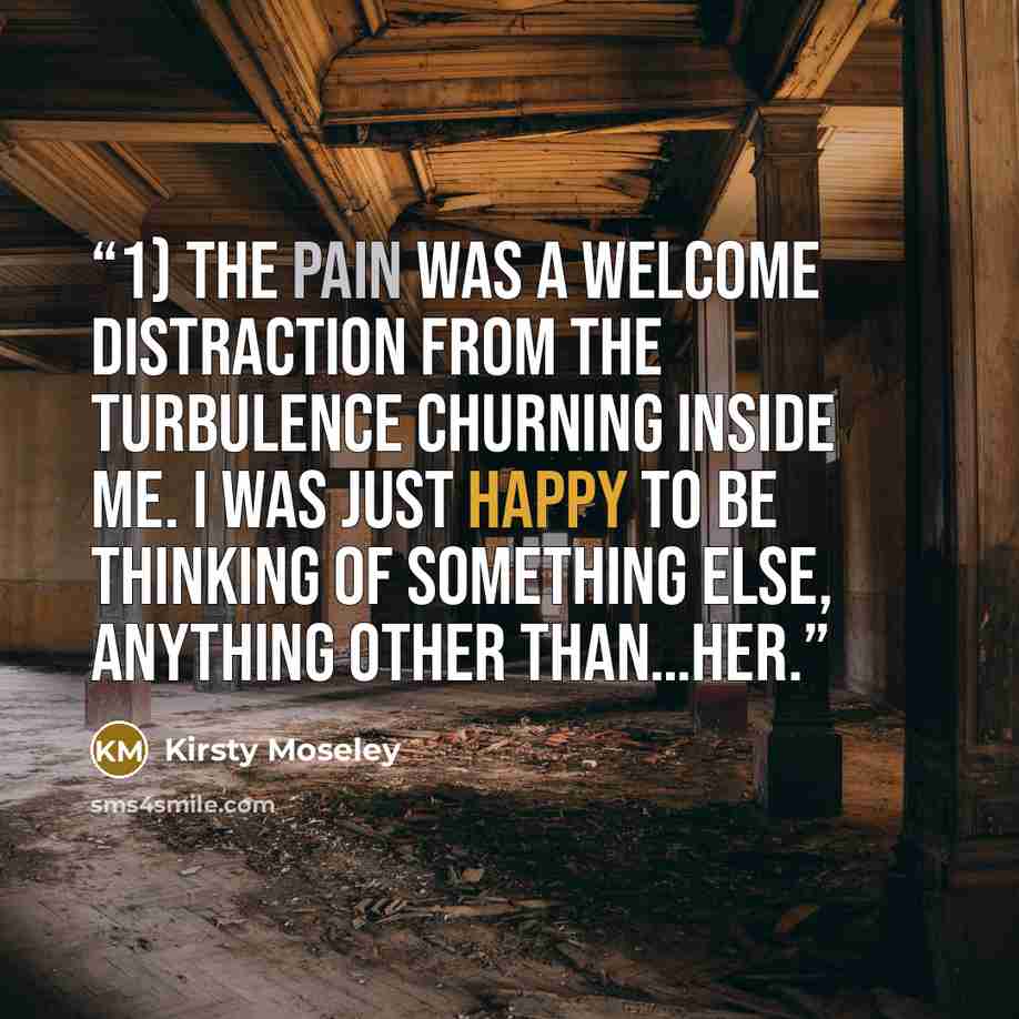 “1) The pain was a welcome distraction from the turbulence churning inside me. I was just happy to be thinking of something else, anything other than…her.” quote by Kirsty Moseley
