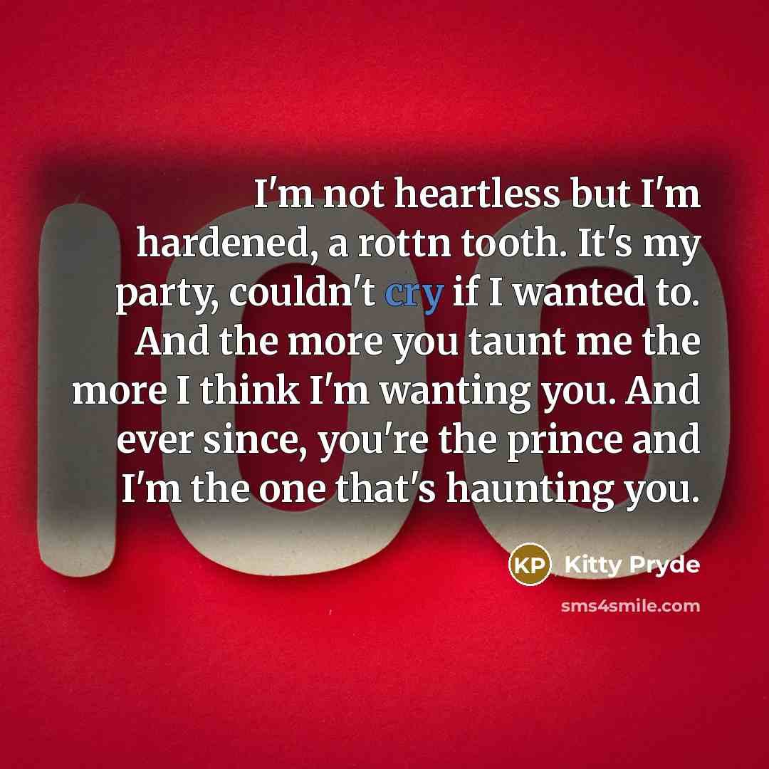 “I'm not heartless but I'm hardened, a rottn tooth. It's my party, couldn't cry if I wanted to. And the more you taunt me the more I think I'm wanting you. And ever since, you're the prince and I'm the one that's haunting you.” quote by Kitty Pryde