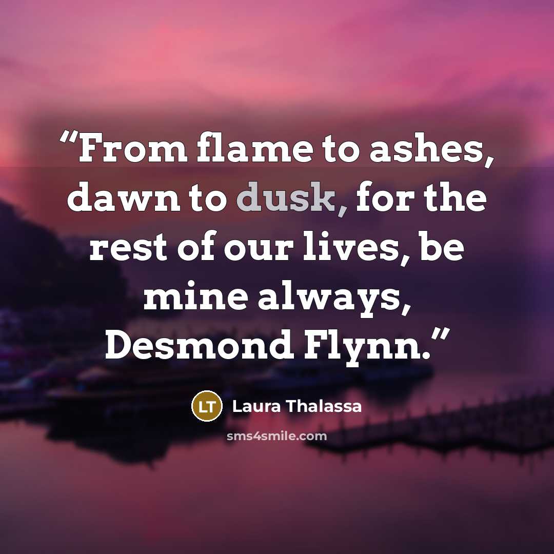 “From flame to ashes, dawn to dusk, for the rest of our lives, be mine always, Desmond Flynn.” quote by Laura Thalassa