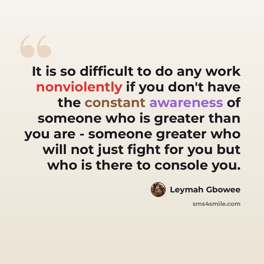 “It is so difficult to do any work nonviolently if you don't have the constant awareness of someone who is greater than you are - someone greater who will not just fight for you but who is there to console you.” quote by Leymah Gbowee